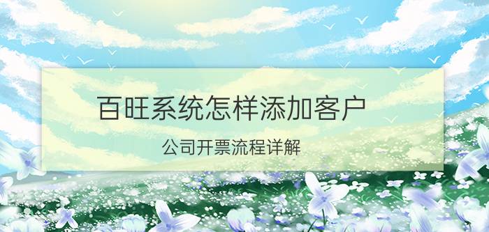 百旺系统怎样添加客户 公司开票流程详解？